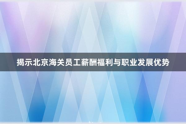 揭示北京海关员工薪酬福利与职业发展优势